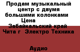 Продам музыкальный центр с двумя большими колонками › Цена ­ 4 500 - Забайкальский край, Чита г. Электро-Техника » Аудио-видео   